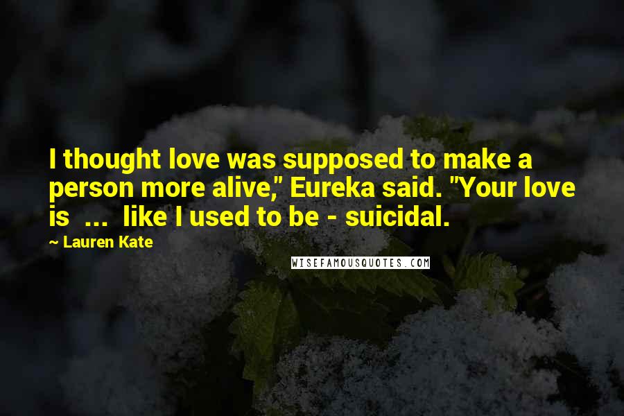 Lauren Kate Quotes: I thought love was supposed to make a person more alive," Eureka said. "Your love is  ...  like I used to be - suicidal.