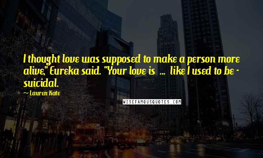 Lauren Kate Quotes: I thought love was supposed to make a person more alive," Eureka said. "Your love is  ...  like I used to be - suicidal.