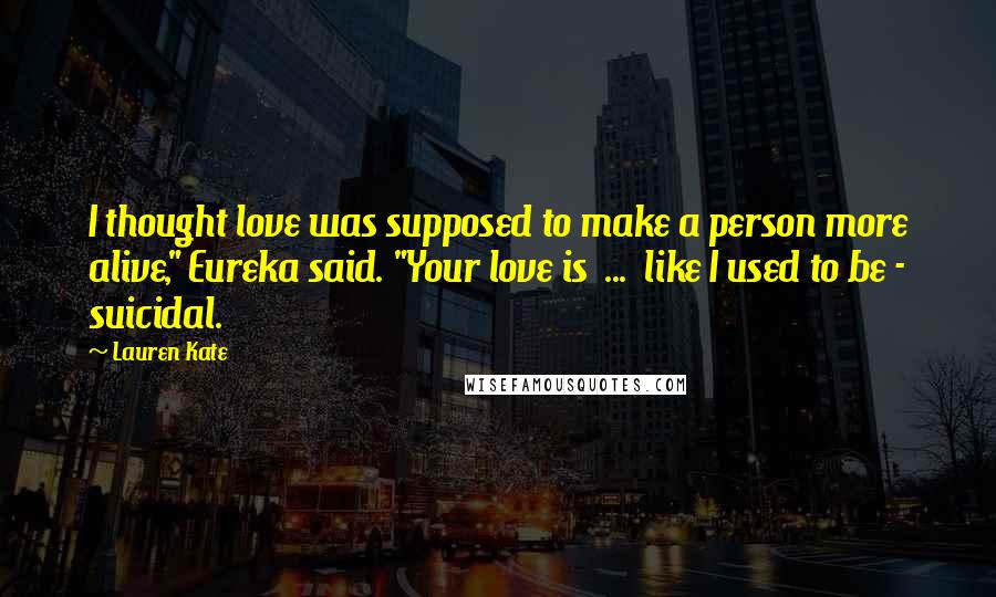 Lauren Kate Quotes: I thought love was supposed to make a person more alive," Eureka said. "Your love is ... like I used to be - suicidal.