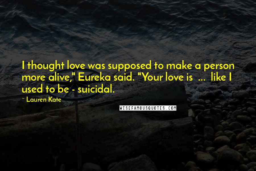 Lauren Kate Quotes: I thought love was supposed to make a person more alive," Eureka said. "Your love is ... like I used to be - suicidal.