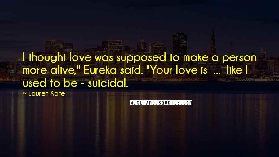 Lauren Kate Quotes: I thought love was supposed to make a person more alive," Eureka said. "Your love is  ...  like I used to be - suicidal.