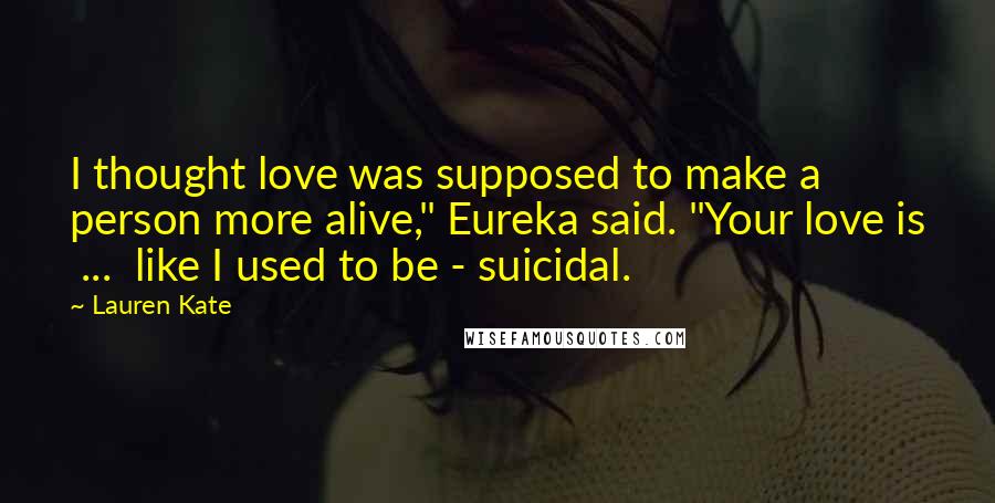 Lauren Kate Quotes: I thought love was supposed to make a person more alive," Eureka said. "Your love is ... like I used to be - suicidal.