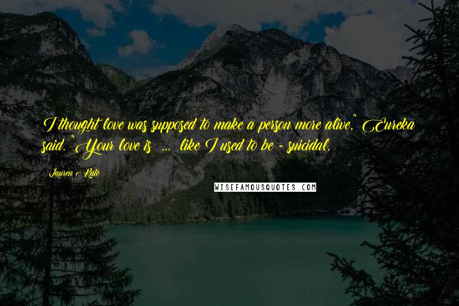Lauren Kate Quotes: I thought love was supposed to make a person more alive," Eureka said. "Your love is  ...  like I used to be - suicidal.