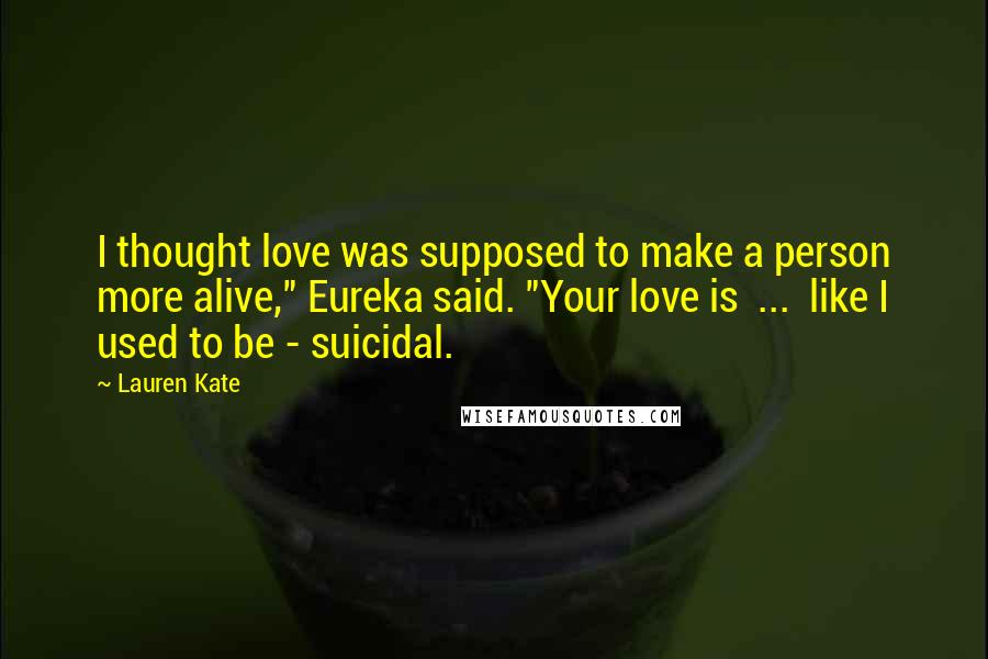 Lauren Kate Quotes: I thought love was supposed to make a person more alive," Eureka said. "Your love is ... like I used to be - suicidal.