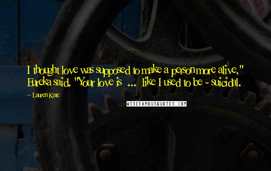 Lauren Kate Quotes: I thought love was supposed to make a person more alive," Eureka said. "Your love is ... like I used to be - suicidal.