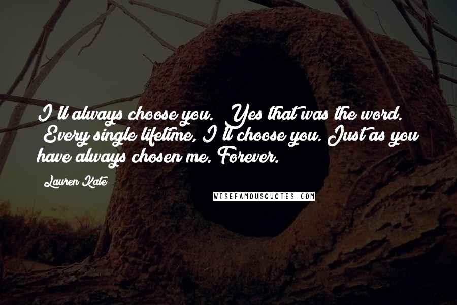 Lauren Kate Quotes: I'll always choose you." Yes that was the word. "Every single lifetime, I'll choose you. Just as you have always chosen me. Forever.