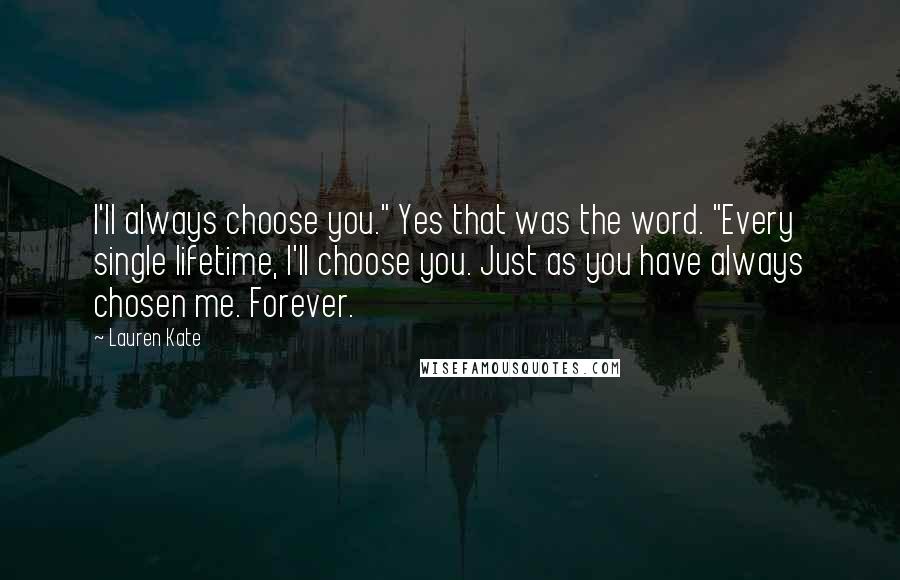 Lauren Kate Quotes: I'll always choose you." Yes that was the word. "Every single lifetime, I'll choose you. Just as you have always chosen me. Forever.