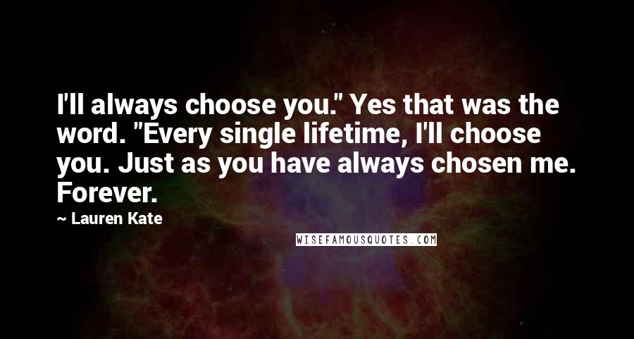 Lauren Kate Quotes: I'll always choose you." Yes that was the word. "Every single lifetime, I'll choose you. Just as you have always chosen me. Forever.