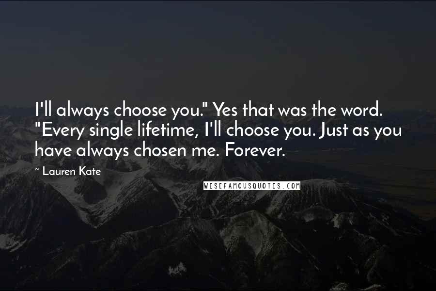 Lauren Kate Quotes: I'll always choose you." Yes that was the word. "Every single lifetime, I'll choose you. Just as you have always chosen me. Forever.