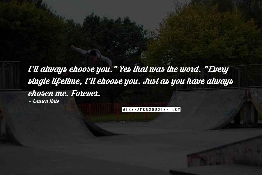 Lauren Kate Quotes: I'll always choose you." Yes that was the word. "Every single lifetime, I'll choose you. Just as you have always chosen me. Forever.