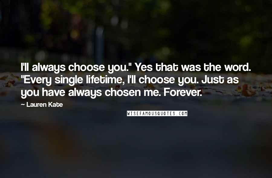 Lauren Kate Quotes: I'll always choose you." Yes that was the word. "Every single lifetime, I'll choose you. Just as you have always chosen me. Forever.