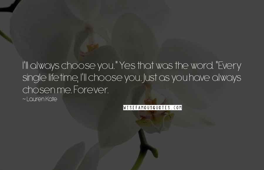 Lauren Kate Quotes: I'll always choose you." Yes that was the word. "Every single lifetime, I'll choose you. Just as you have always chosen me. Forever.