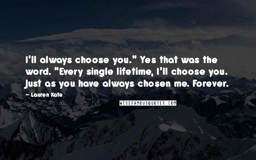 Lauren Kate Quotes: I'll always choose you." Yes that was the word. "Every single lifetime, I'll choose you. Just as you have always chosen me. Forever.