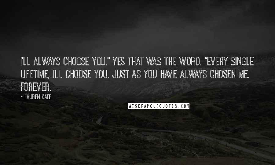 Lauren Kate Quotes: I'll always choose you." Yes that was the word. "Every single lifetime, I'll choose you. Just as you have always chosen me. Forever.