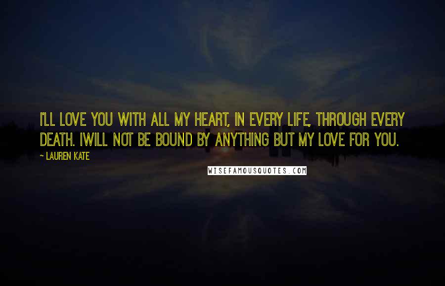 Lauren Kate Quotes: I'll love you with all my heart, in every life, through every death. Iwill not be bound by anything but my love for you.