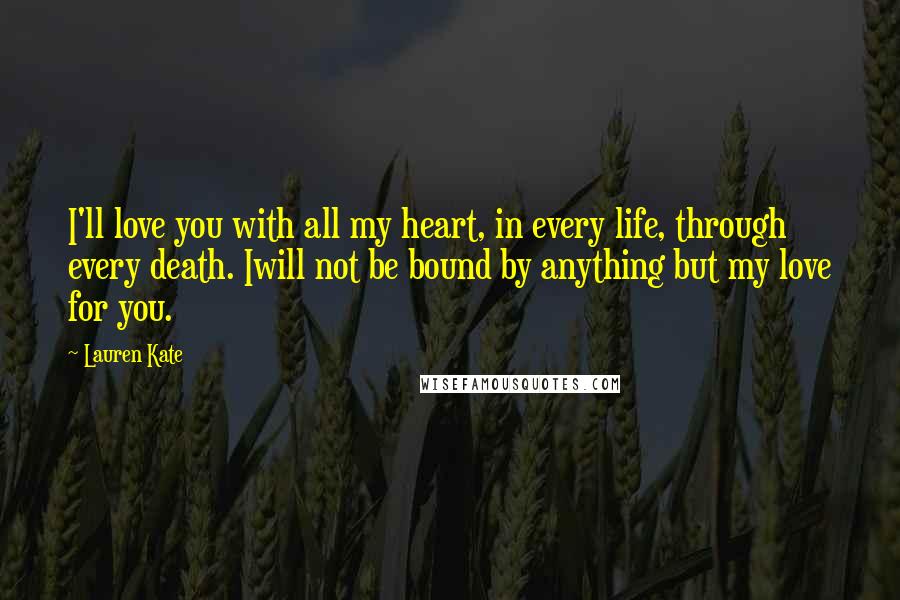 Lauren Kate Quotes: I'll love you with all my heart, in every life, through every death. Iwill not be bound by anything but my love for you.