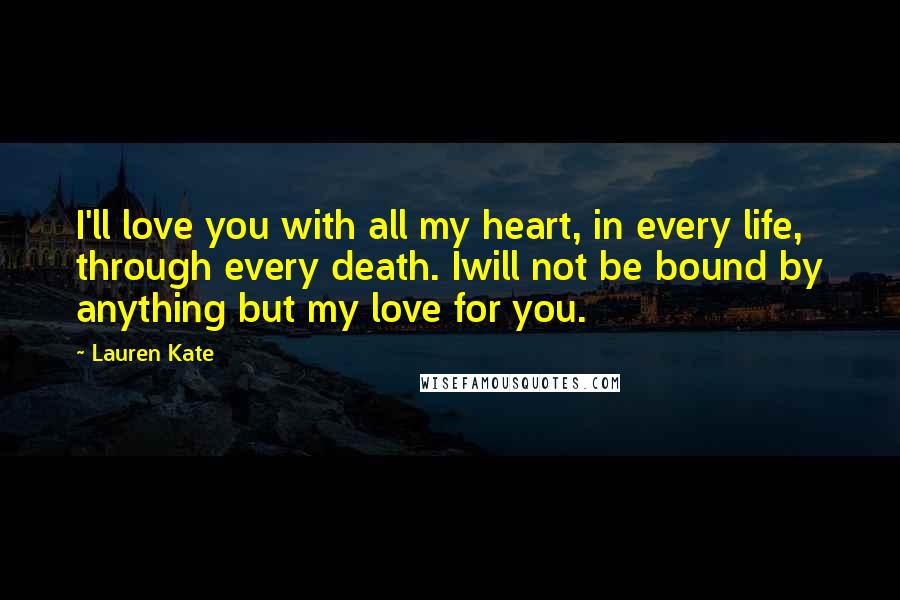 Lauren Kate Quotes: I'll love you with all my heart, in every life, through every death. Iwill not be bound by anything but my love for you.