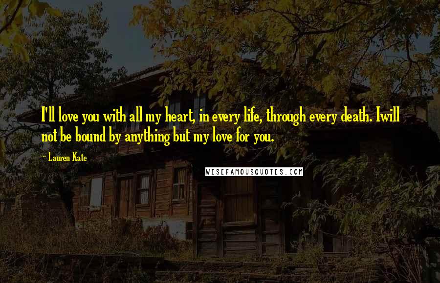 Lauren Kate Quotes: I'll love you with all my heart, in every life, through every death. Iwill not be bound by anything but my love for you.