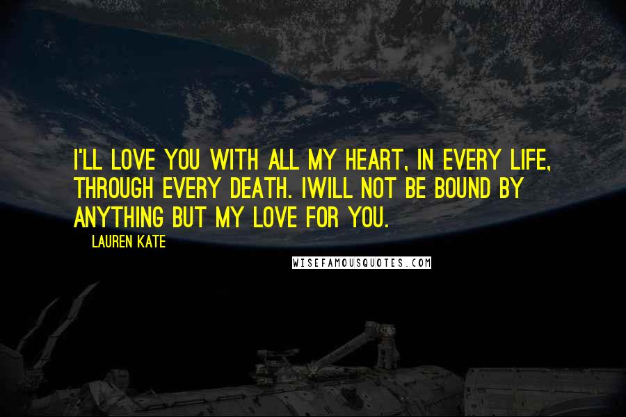 Lauren Kate Quotes: I'll love you with all my heart, in every life, through every death. Iwill not be bound by anything but my love for you.