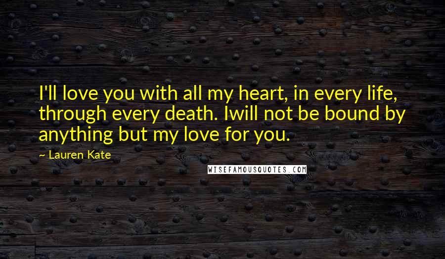 Lauren Kate Quotes: I'll love you with all my heart, in every life, through every death. Iwill not be bound by anything but my love for you.