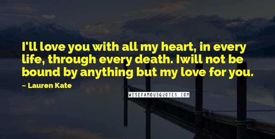 Lauren Kate Quotes: I'll love you with all my heart, in every life, through every death. Iwill not be bound by anything but my love for you.