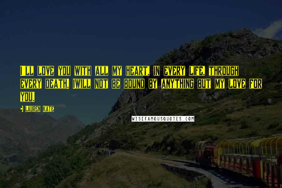 Lauren Kate Quotes: I'll love you with all my heart, in every life, through every death. Iwill not be bound by anything but my love for you.