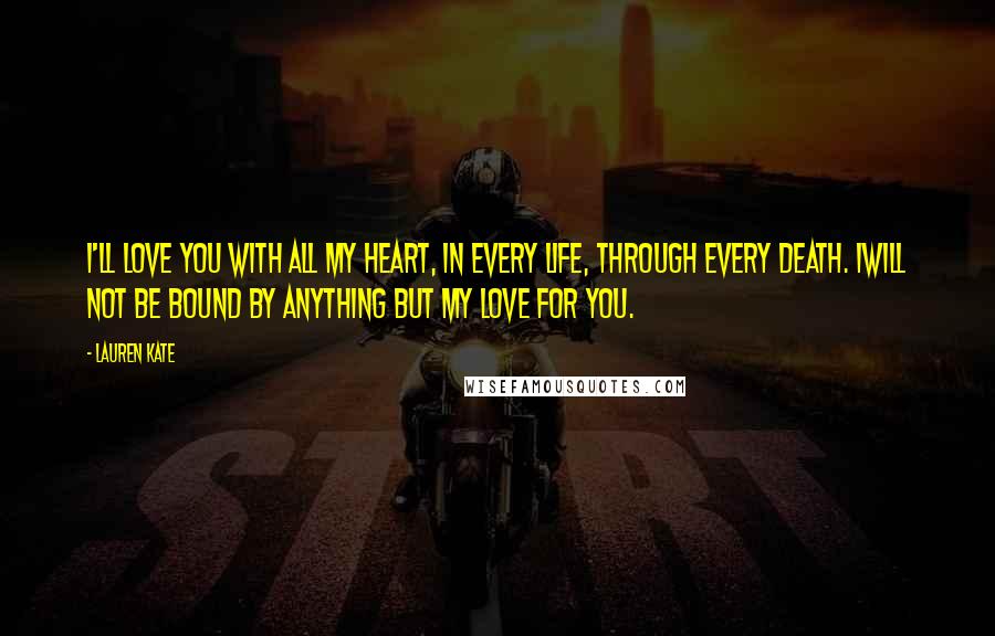 Lauren Kate Quotes: I'll love you with all my heart, in every life, through every death. Iwill not be bound by anything but my love for you.