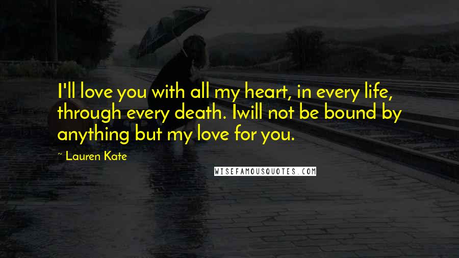 Lauren Kate Quotes: I'll love you with all my heart, in every life, through every death. Iwill not be bound by anything but my love for you.