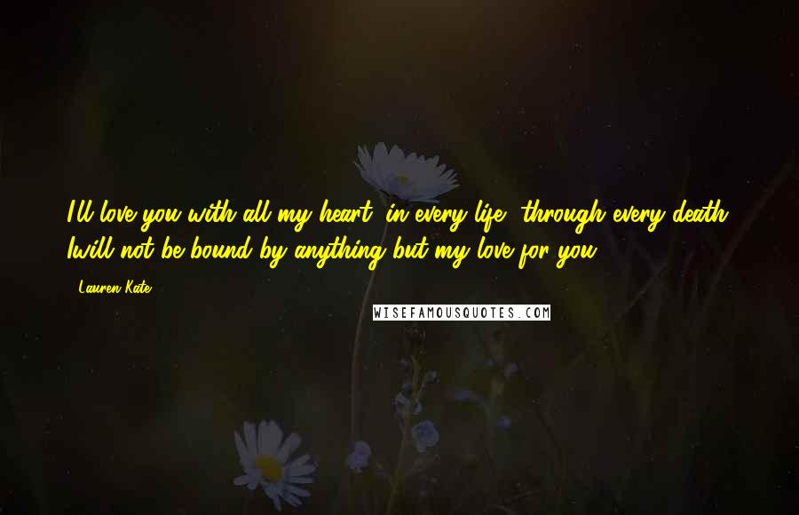 Lauren Kate Quotes: I'll love you with all my heart, in every life, through every death. Iwill not be bound by anything but my love for you.