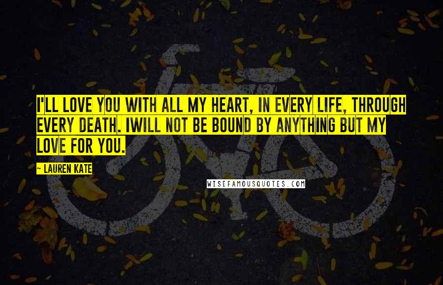 Lauren Kate Quotes: I'll love you with all my heart, in every life, through every death. Iwill not be bound by anything but my love for you.