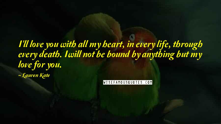 Lauren Kate Quotes: I'll love you with all my heart, in every life, through every death. Iwill not be bound by anything but my love for you.