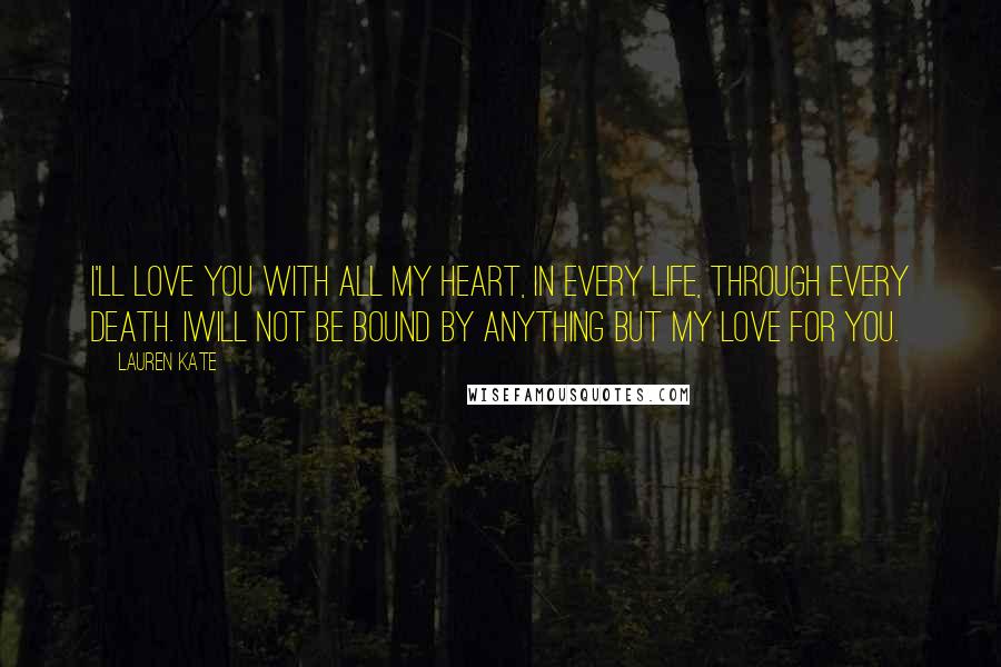 Lauren Kate Quotes: I'll love you with all my heart, in every life, through every death. Iwill not be bound by anything but my love for you.