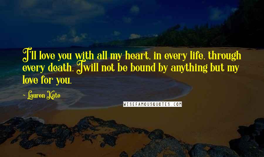 Lauren Kate Quotes: I'll love you with all my heart, in every life, through every death. Iwill not be bound by anything but my love for you.