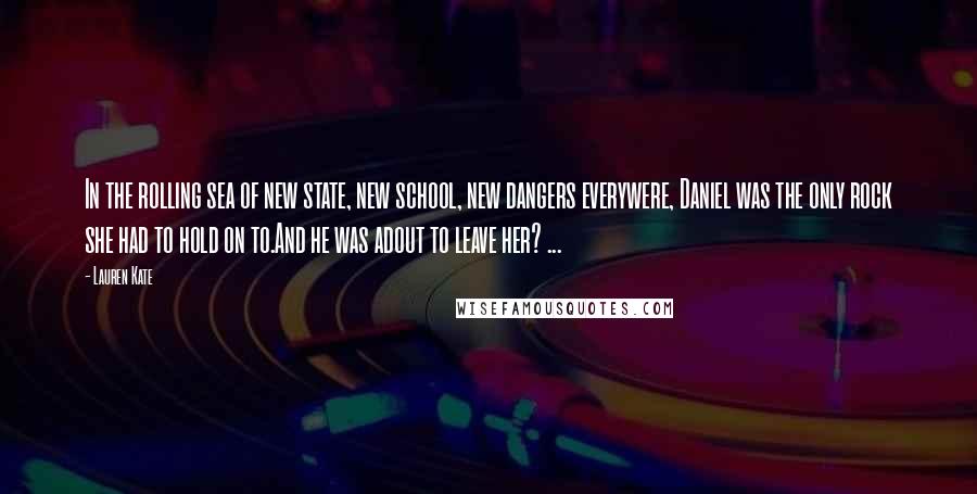 Lauren Kate Quotes: In the rolling sea of new state, new school, new dangers everywere, Daniel was the only rock she had to hold on to.And he was adout to leave her? ...