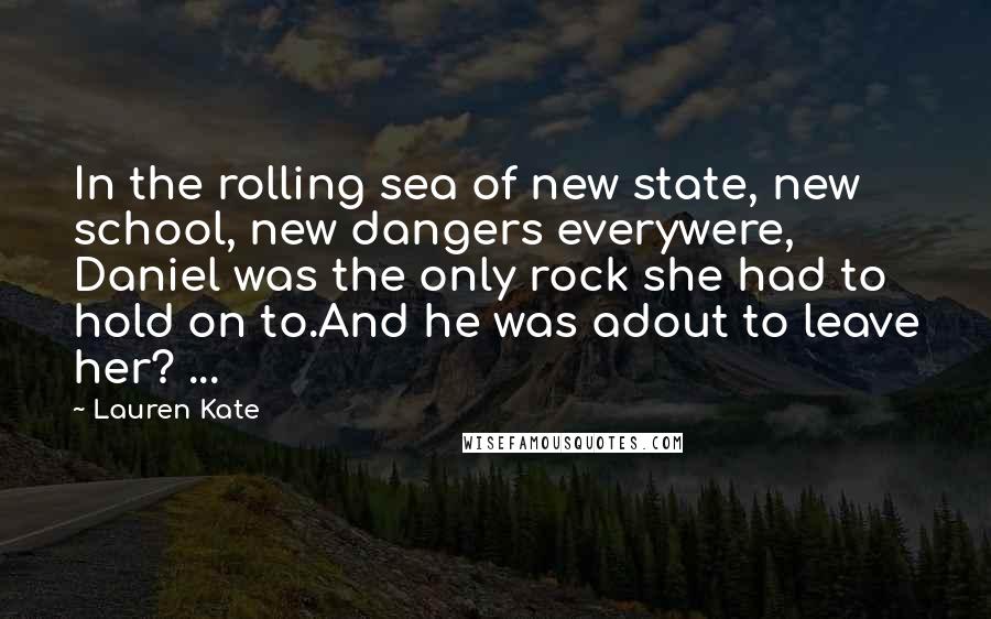 Lauren Kate Quotes: In the rolling sea of new state, new school, new dangers everywere, Daniel was the only rock she had to hold on to.And he was adout to leave her? ...