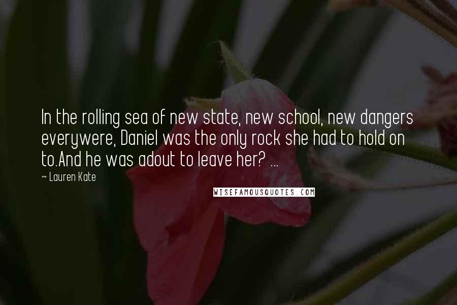 Lauren Kate Quotes: In the rolling sea of new state, new school, new dangers everywere, Daniel was the only rock she had to hold on to.And he was adout to leave her? ...