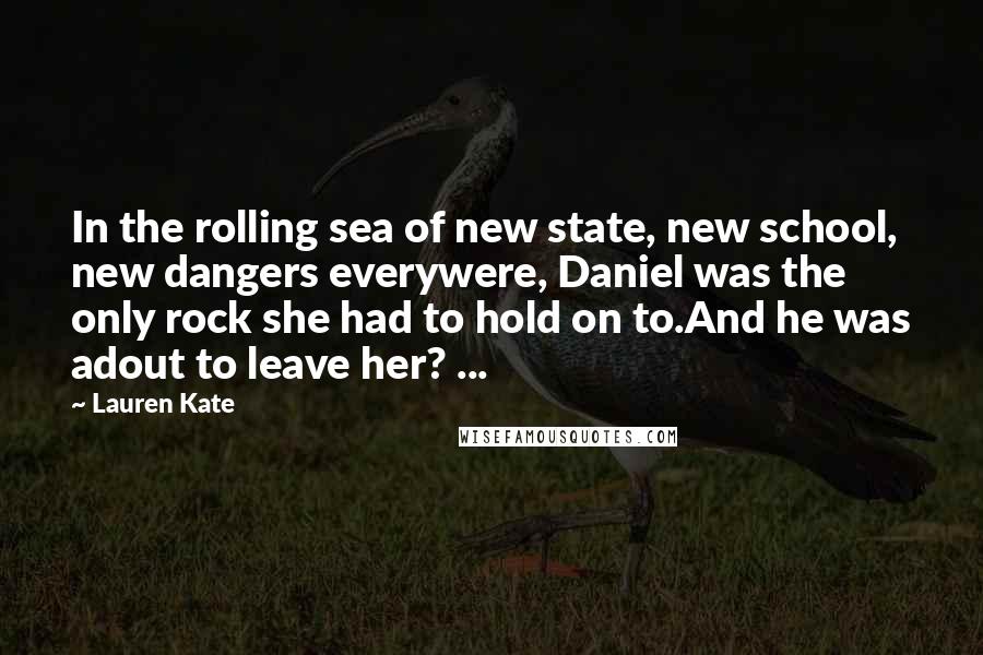 Lauren Kate Quotes: In the rolling sea of new state, new school, new dangers everywere, Daniel was the only rock she had to hold on to.And he was adout to leave her? ...