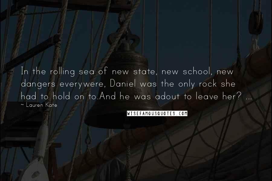 Lauren Kate Quotes: In the rolling sea of new state, new school, new dangers everywere, Daniel was the only rock she had to hold on to.And he was adout to leave her? ...