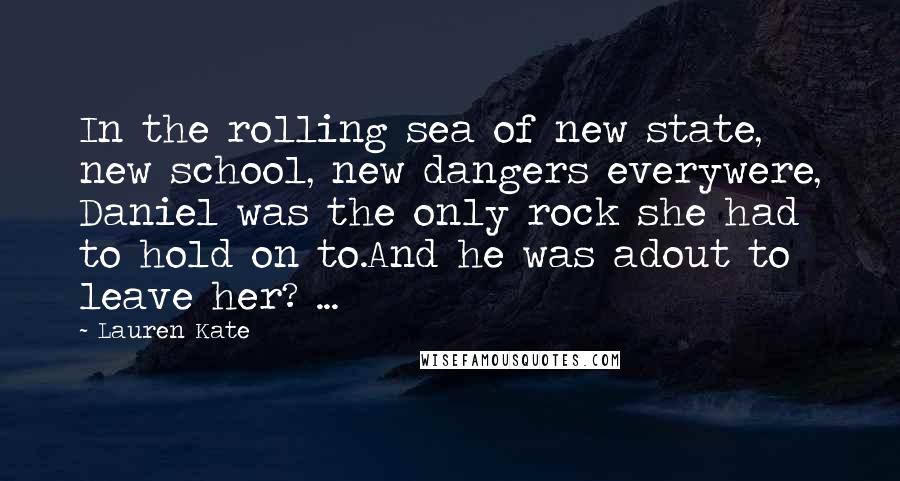 Lauren Kate Quotes: In the rolling sea of new state, new school, new dangers everywere, Daniel was the only rock she had to hold on to.And he was adout to leave her? ...