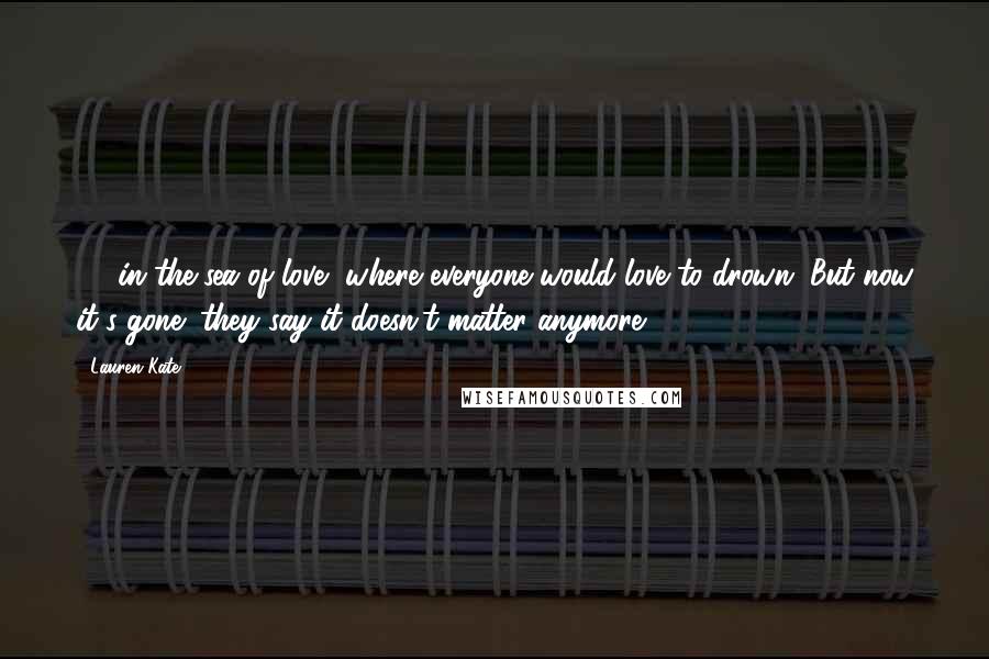 Lauren Kate Quotes: ... in the sea of love, where everyone would love to drown. But now it's gone; they say it doesn't matter anymore. ...