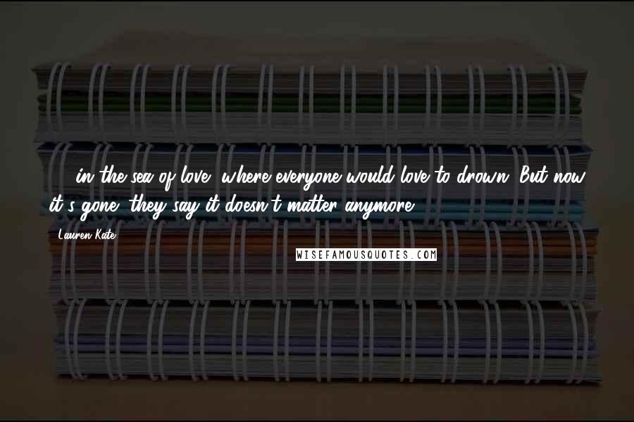 Lauren Kate Quotes: ...  in the sea of love, where everyone would love to drown. But now it's gone; they say it doesn't matter anymore. ...