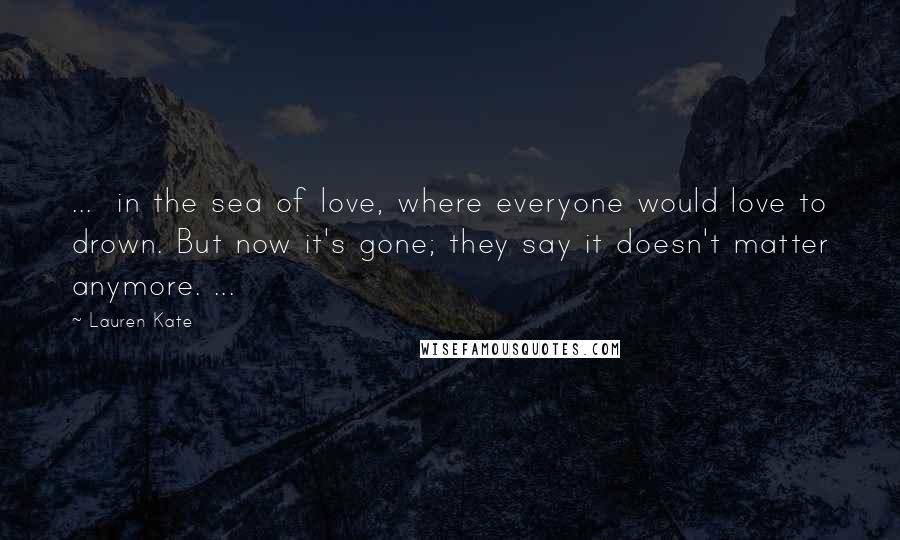 Lauren Kate Quotes: ... in the sea of love, where everyone would love to drown. But now it's gone; they say it doesn't matter anymore. ...