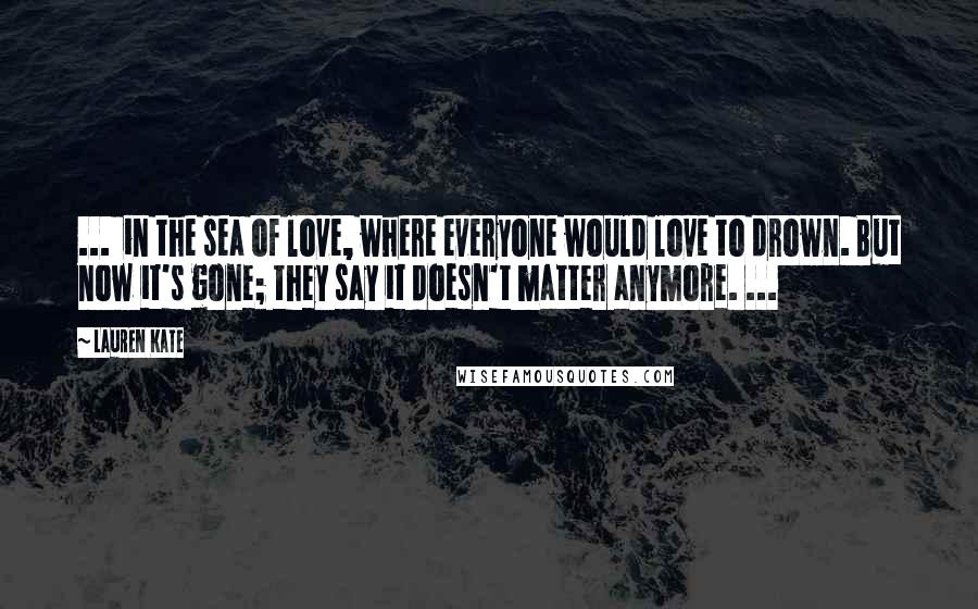 Lauren Kate Quotes: ...  in the sea of love, where everyone would love to drown. But now it's gone; they say it doesn't matter anymore. ...