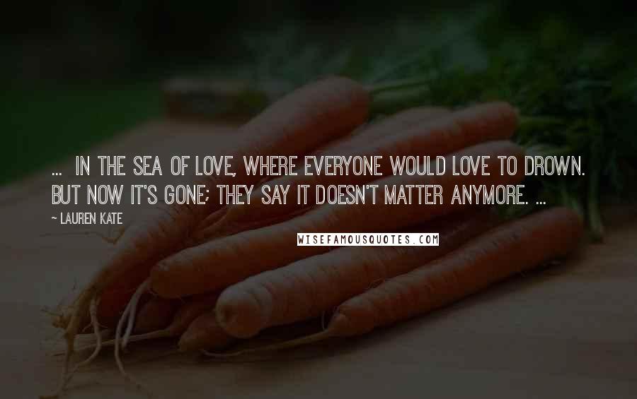 Lauren Kate Quotes: ... in the sea of love, where everyone would love to drown. But now it's gone; they say it doesn't matter anymore. ...
