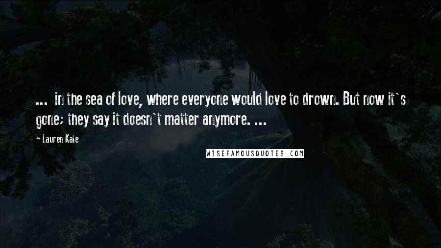 Lauren Kate Quotes: ... in the sea of love, where everyone would love to drown. But now it's gone; they say it doesn't matter anymore. ...