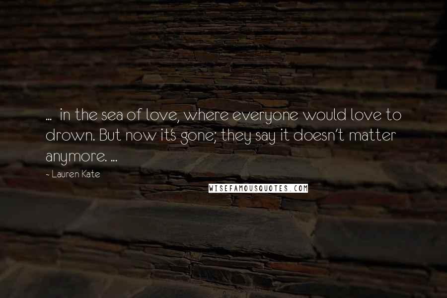 Lauren Kate Quotes: ... in the sea of love, where everyone would love to drown. But now it's gone; they say it doesn't matter anymore. ...