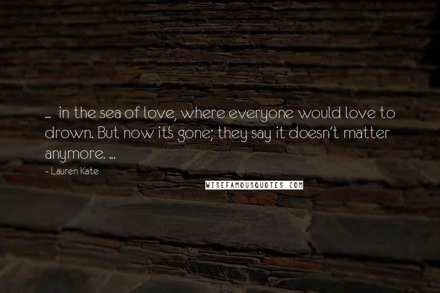 Lauren Kate Quotes: ...  in the sea of love, where everyone would love to drown. But now it's gone; they say it doesn't matter anymore. ...