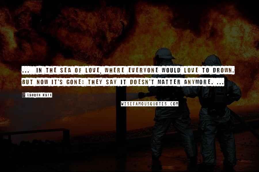 Lauren Kate Quotes: ... in the sea of love, where everyone would love to drown. But now it's gone; they say it doesn't matter anymore. ...