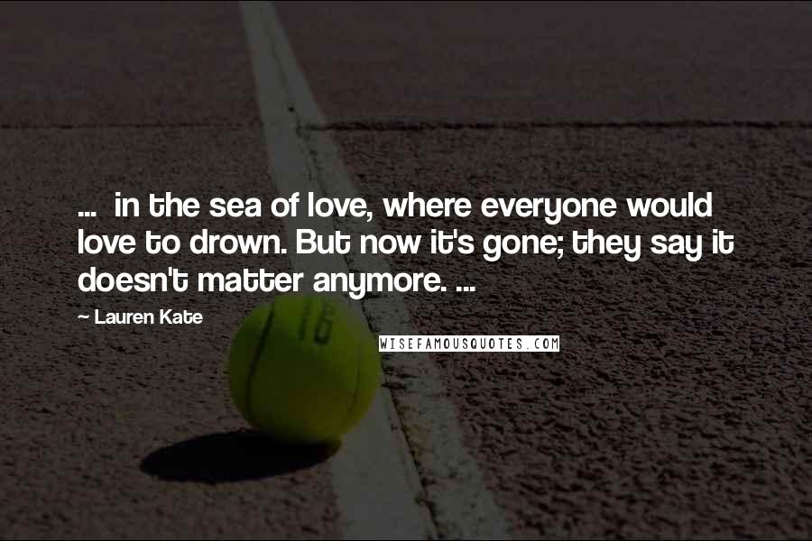 Lauren Kate Quotes: ... in the sea of love, where everyone would love to drown. But now it's gone; they say it doesn't matter anymore. ...