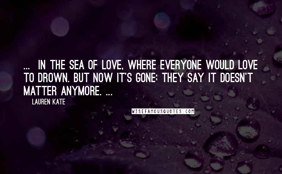 Lauren Kate Quotes: ... in the sea of love, where everyone would love to drown. But now it's gone; they say it doesn't matter anymore. ...